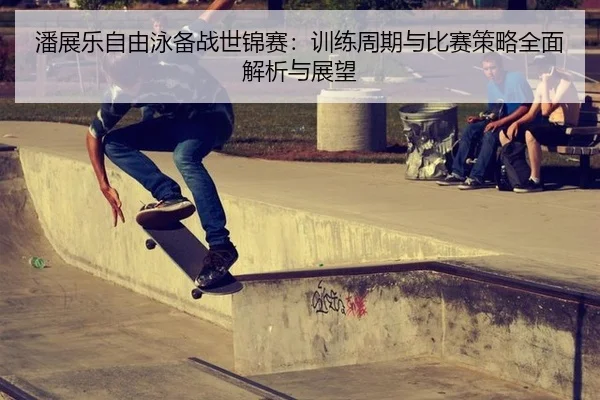 潘展乐自由泳备战世锦赛：训练周期与比赛策略全面解析与展望